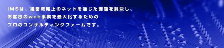 IMSは、経営戦略上のネットを通じた課題を解決し、お客様のweb事業を最大化するためのプロのコンサルティングファームです。